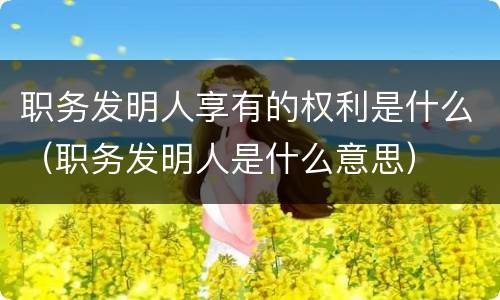 职务发明人享有的权利是什么（职务发明人是什么意思）