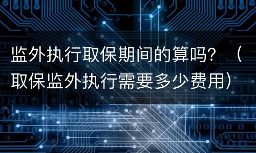 监外执行取保期间的算吗？（取保监外执行需要多少费用）