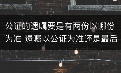 公证的遗嘱要是有两份以哪份为准 遗嘱以公证为准还是最后一次为准