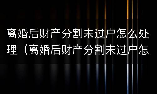 离婚后财产分割未过户怎么处理（离婚后财产分割未过户怎么处理呢）