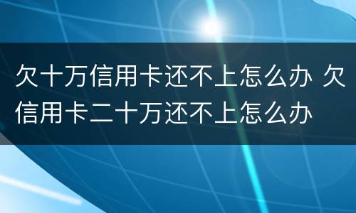 欠十万信用卡还不上怎么办 欠信用卡二十万还不上怎么办