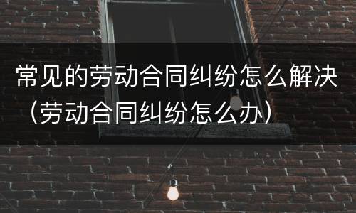 常见的劳动合同纠纷怎么解决（劳动合同纠纷怎么办）
