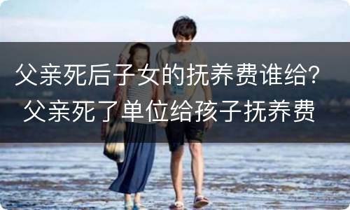 父亲死后子女的抚养费谁给？ 父亲死了单位给孩子抚养费