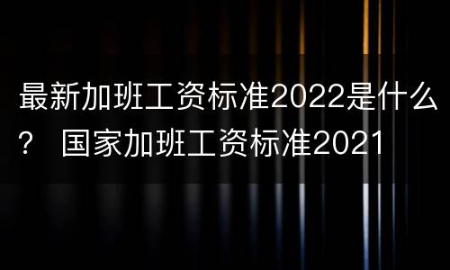最新加班工资标准2022是什么？ 国家加班工资标准2021