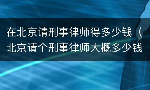 在北京请刑事律师得多少钱（北京请个刑事律师大概多少钱）