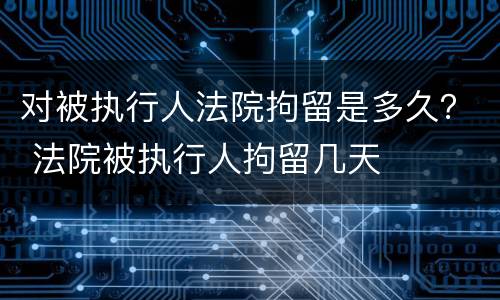 对被执行人法院拘留是多久？ 法院被执行人拘留几天
