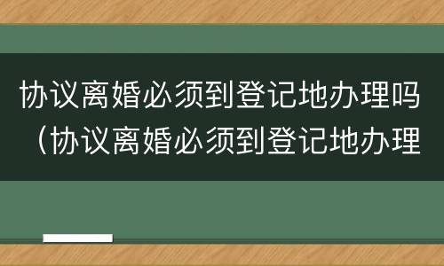 协议离婚必须到登记地办理吗（协议离婚必须到登记地办理吗）