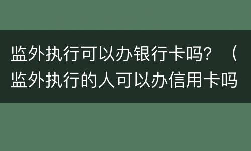 监外执行可以办银行卡吗？（监外执行的人可以办信用卡吗）