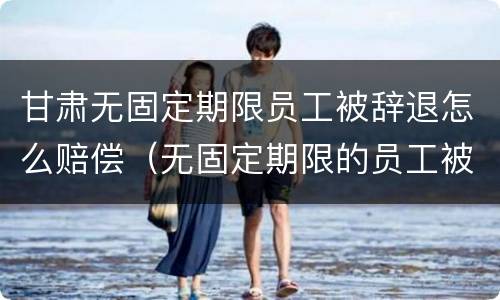 甘肃无固定期限员工被辞退怎么赔偿（无固定期限的员工被辞退,公司如何赔偿）