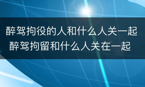 醉驾拘役的人和什么人关一起 醉驾拘留和什么人关在一起