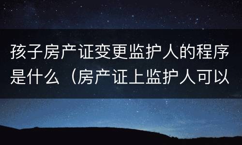 孩子房产证变更监护人的程序是什么（房产证上监护人可以变更吗）