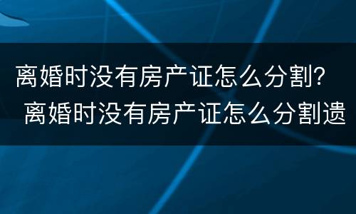 离婚时没有房产证怎么分割？ 离婚时没有房产证怎么分割遗产