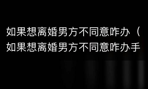 如果想离婚男方不同意咋办（如果想离婚男方不同意咋办手续）