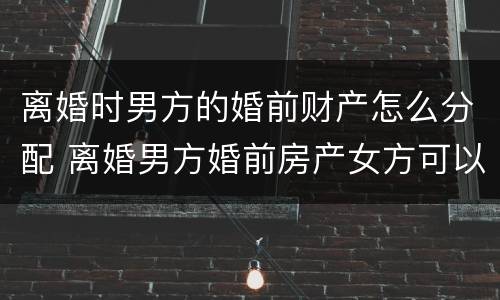离婚时男方的婚前财产怎么分配 离婚男方婚前房产女方可以分到吗?