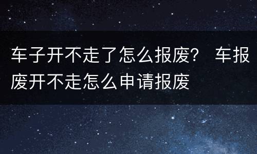 车子开不走了怎么报废？ 车报废开不走怎么申请报废