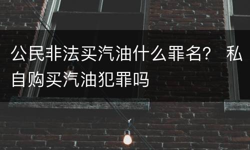 公民非法买汽油什么罪名？ 私自购买汽油犯罪吗