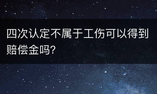 四次认定不属于工伤可以得到赔偿金吗？