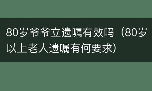 80岁爷爷立遗嘱有效吗（80岁以上老人遗嘱有何要求）