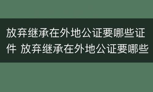 放弃继承在外地公证要哪些证件 放弃继承在外地公证要哪些证件材料