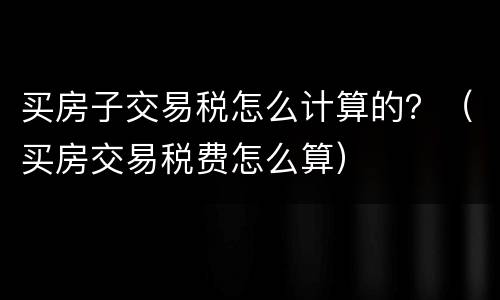 买房子交易税怎么计算的？（买房交易税费怎么算）