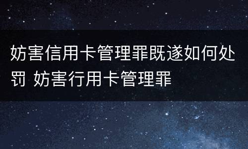 妨害信用卡管理罪既遂如何处罚 妨害行用卡管理罪