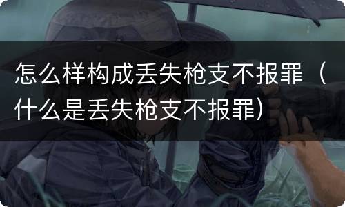 怎么样构成丢失枪支不报罪（什么是丢失枪支不报罪）