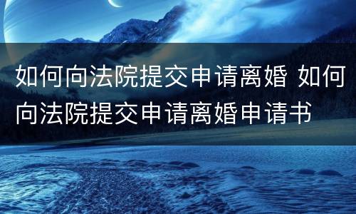 如何向法院提交申请离婚 如何向法院提交申请离婚申请书