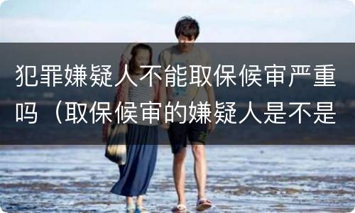 犯罪嫌疑人不能取保候审严重吗（取保候审的嫌疑人是不是一定会判刑）