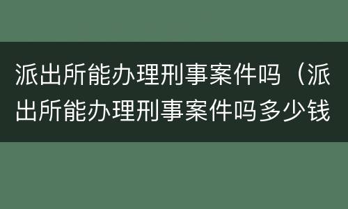 派出所能办理刑事案件吗（派出所能办理刑事案件吗多少钱）