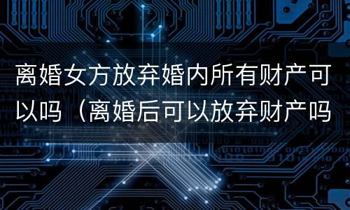 离婚女方放弃婚内所有财产可以吗（离婚后可以放弃财产吗?）