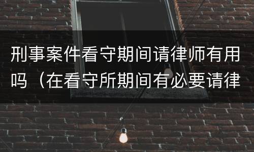 刑事案件看守期间请律师有用吗（在看守所期间有必要请律师吗）