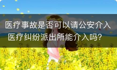 医疗事故是否可以请公安介入 医疗纠纷派出所能介入吗?