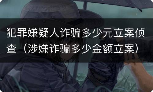 犯罪嫌疑人诈骗多少元立案侦查（涉嫌诈骗多少金额立案）