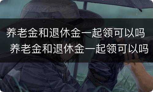 养老金和退休金一起领可以吗 养老金和退休金一起领可以吗现在