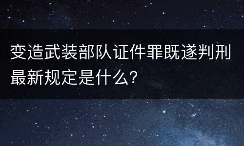 变造武装部队证件罪既遂判刑最新规定是什么？