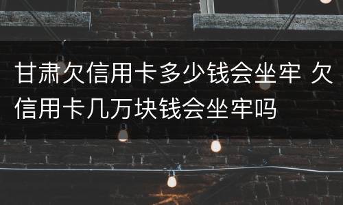 甘肃欠信用卡多少钱会坐牢 欠信用卡几万块钱会坐牢吗