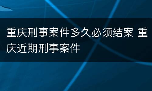 重庆刑事案件多久必须结案 重庆近期刑事案件