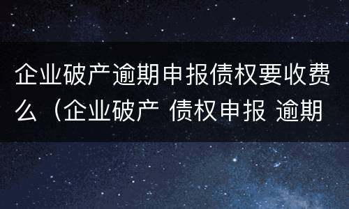 企业破产逾期申报债权要收费么（企业破产 债权申报 逾期）