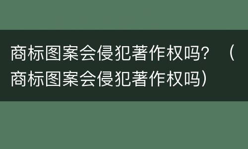 商标图案会侵犯著作权吗？（商标图案会侵犯著作权吗）