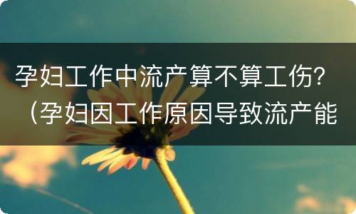 孕妇工作中流产算不算工伤？（孕妇因工作原因导致流产能否构成工伤）