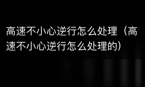 高速不小心逆行怎么处理（高速不小心逆行怎么处理的）
