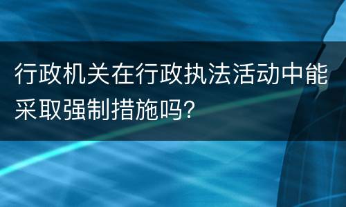 行政机关在行政执法活动中能采取强制措施吗？