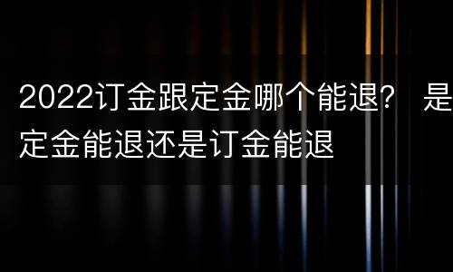 2022订金跟定金哪个能退？ 是定金能退还是订金能退