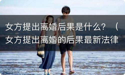 女方提出离婚后果是什么？（女方提出离婚的后果最新法律）