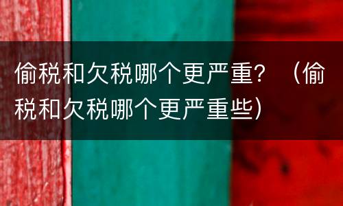 偷税和欠税哪个更严重？（偷税和欠税哪个更严重些）