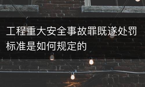 工程重大安全事故罪既遂处罚标准是如何规定的