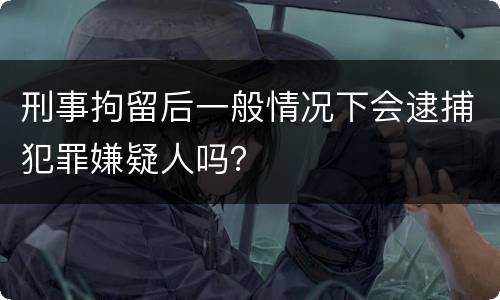 刑事拘留后一般情况下会逮捕犯罪嫌疑人吗？