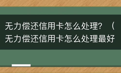 无力偿还信用卡怎么处理？（无力偿还信用卡怎么处理最好）