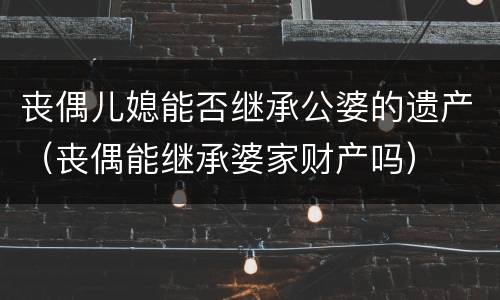 丧偶儿媳能否继承公婆的遗产（丧偶能继承婆家财产吗）