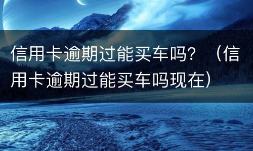 信用卡逾期过能买车吗？（信用卡逾期过能买车吗现在）